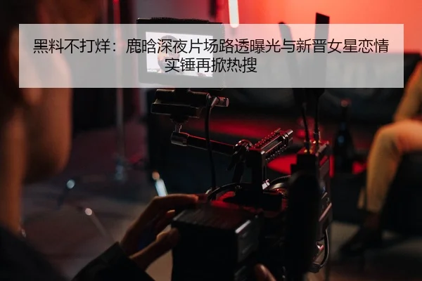 黑料不打烊：鹿晗深夜片场路透曝光与新晋女星恋情实锤再掀热搜